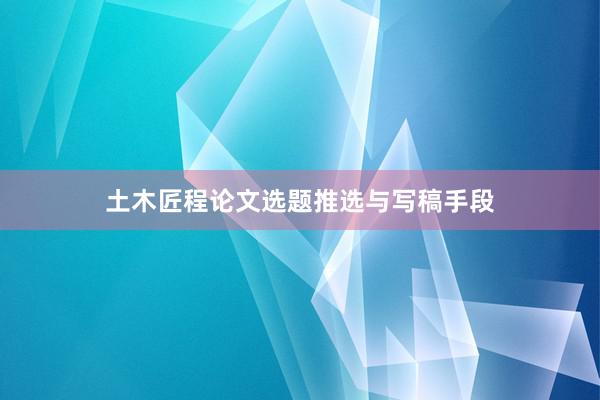 土木匠程论文选题推选与写稿手段