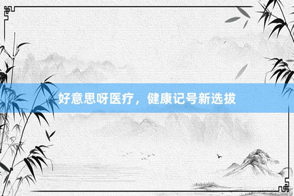 好意思呀医疗，健康记号新选拔